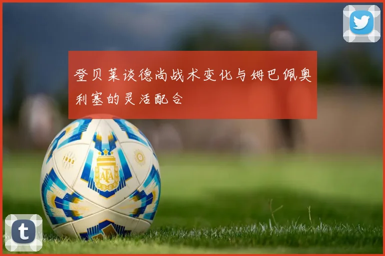 登贝莱谈德尚战术变化与姆巴佩奥利塞的灵活配合